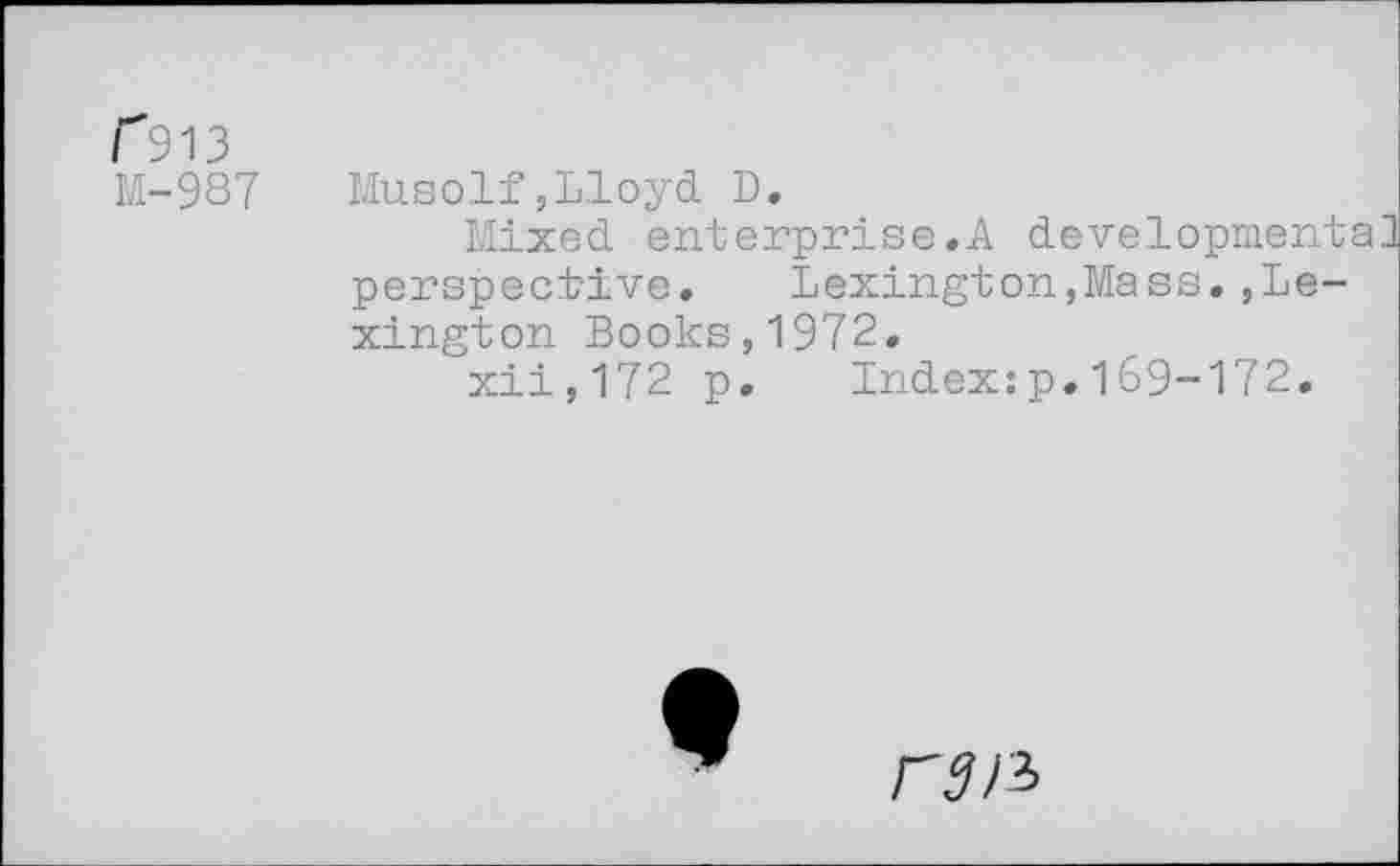 ﻿F 913 M-987
Musolf,Lloyd D.
Mixed enterprise.A development perspective. Lexington,Mass.,Lexington Books,1972.
xii,172 p. Index:p.169-172.
Index:p.169-172
ran